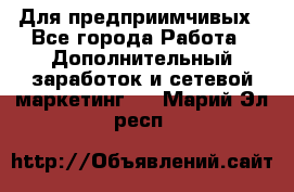 Для предприимчивых - Все города Работа » Дополнительный заработок и сетевой маркетинг   . Марий Эл респ.